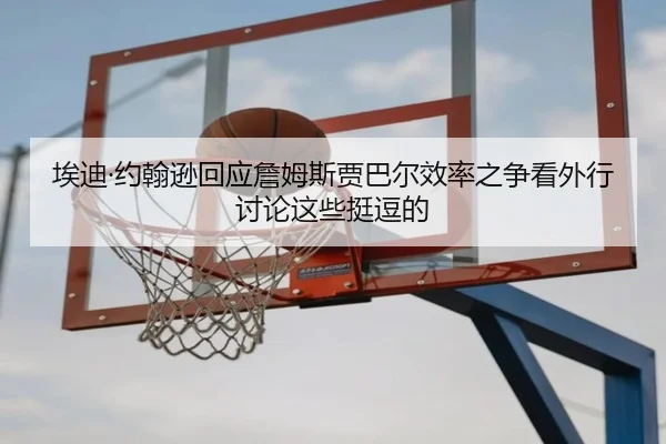埃迪·约翰逊回应詹姆斯贾巴尔效率之争看外行讨论这些挺逗的