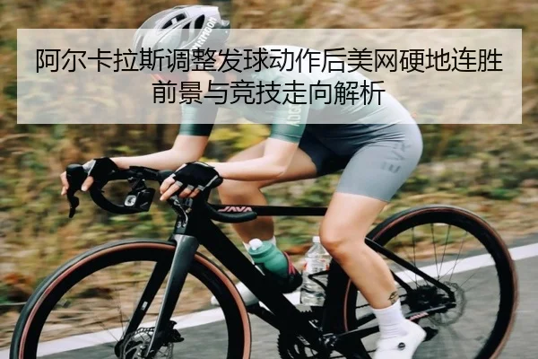 阿尔卡拉斯调整发球动作后美网硬地连胜前景与竞技走向解析