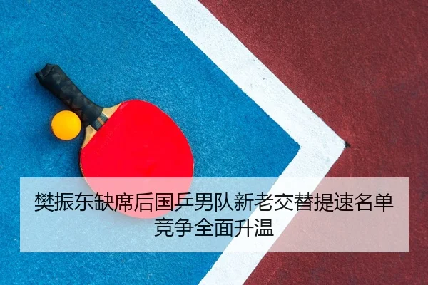 樊振东缺席后国乒男队新老交替提速名单竞争全面升温